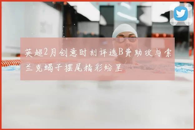 英超2月创意时刻评选B费助攻与索兰克蝎子摆尾精彩纷呈