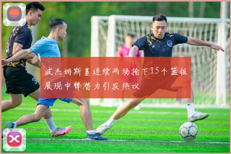 波杰姆斯基连续两场抢下15个篮板展现中锋潜力引发热议