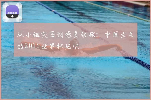 从小组突围到憾负劲旅:中国女足的2015世界杯记忆