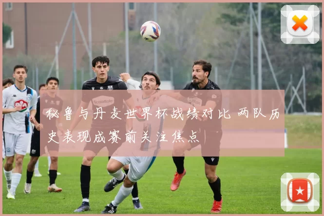 秘鲁与丹麦世界杯战绩对比 两队历史表现成赛前关注焦点