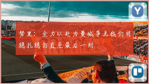 努里：全力以赴为曼城争光我们将稳扎稳打直至最后一刻