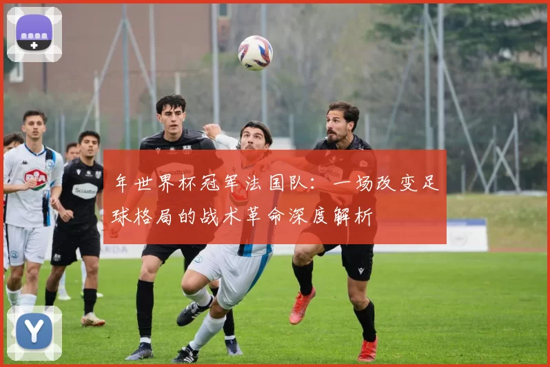 年世界杯冠军法国队：一场改变足球格局的战术革命深度解析