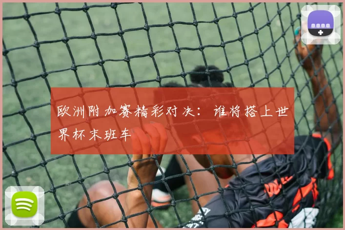 欧洲附加赛精彩对决：谁将搭上世界杯末班车