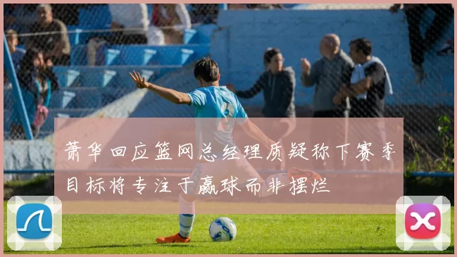 萧华回应篮网总经理质疑称下赛季目标将专注于赢球而非摆烂