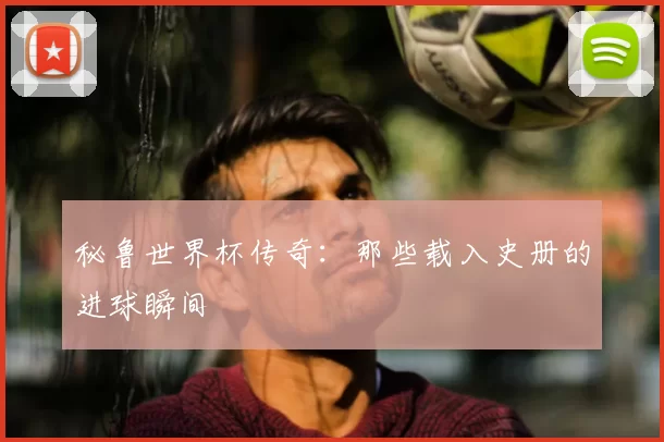 秘鲁世界杯传奇:那些载入史册的进球瞬间