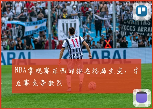 NBA常规赛东西部排名格局生变，季后赛竞争激烈