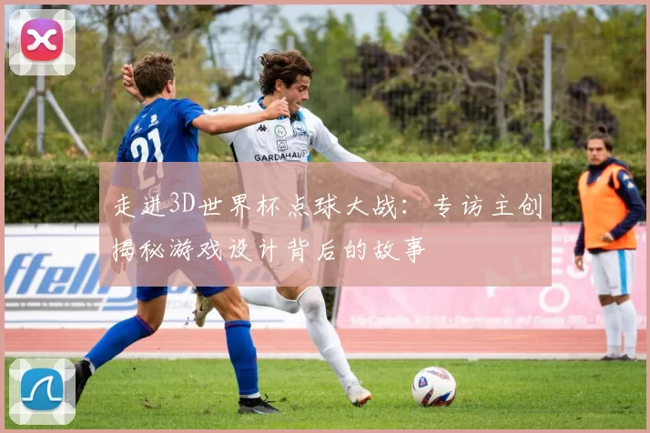 走进3D世界杯点球大战:专访主创揭秘游戏设计背后的故事