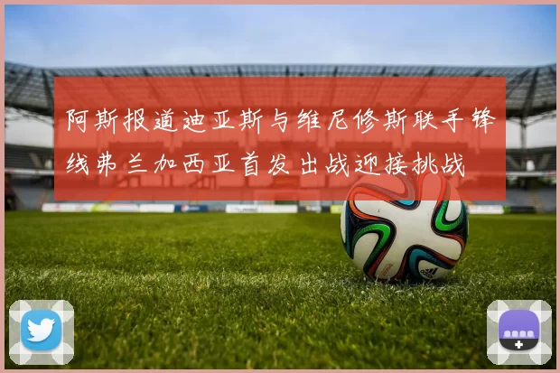阿斯报道迪亚斯与维尼修斯联手锋线弗兰加西亚首发出战迎接挑战