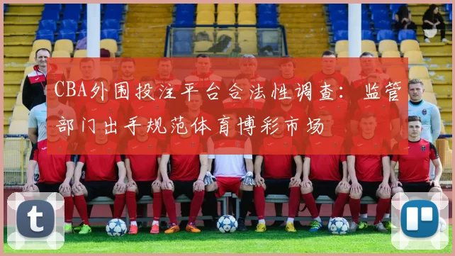 CBA外围投注平台合法性调查：监管部门出手规范体育博彩市场
