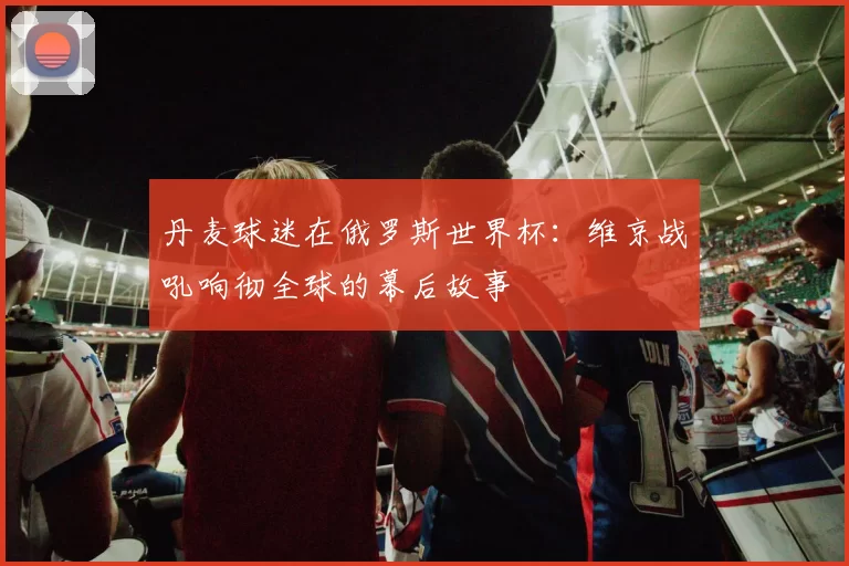 丹麦球迷在俄罗斯世界杯:维京战吼响彻全球的幕后故事