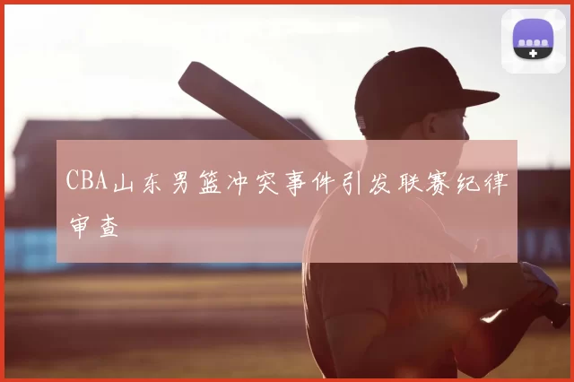 CBA山东男篮冲突事件引发联赛纪律审查
