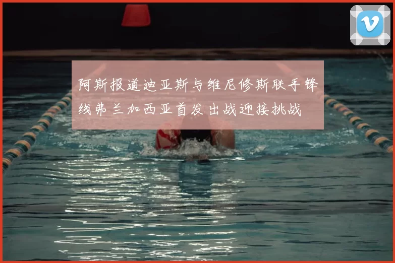 阿斯报道迪亚斯与维尼修斯联手锋线弗兰加西亚首发出战迎接挑战