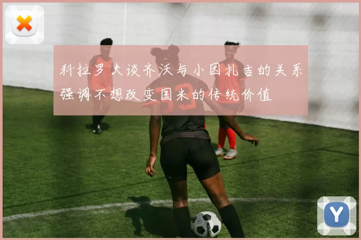 科拉罗夫谈齐沃与小因扎吉的关系强调不想改变国米的传统价值