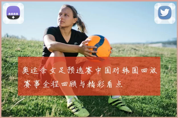 奥运会女足预选赛中国对韩国回放 赛事全程回顾与精彩看点