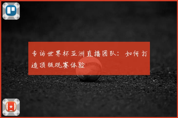 专访世界杯亚洲直播团队：如何打造顶级观赛体验