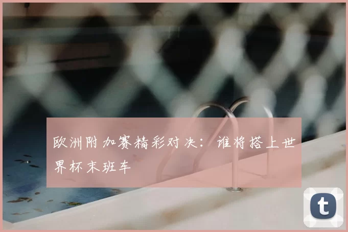欧洲附加赛精彩对决：谁将搭上世界杯末班车