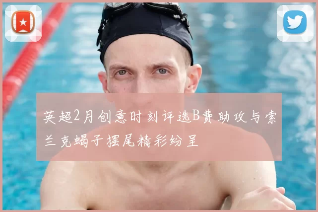 英超2月创意时刻评选B费助攻与索兰克蝎子摆尾精彩纷呈
