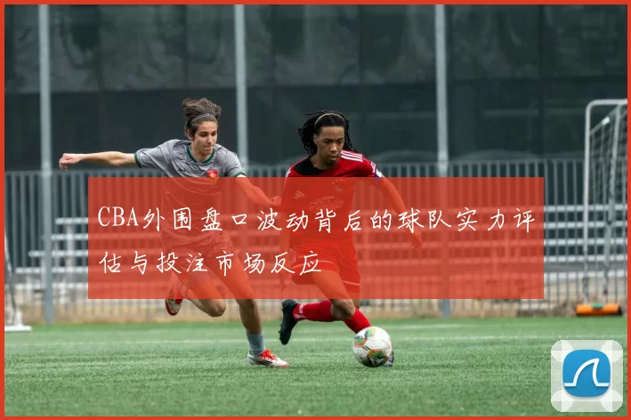 CBA外围盘口波动背后的球队实力评估与投注市场反应