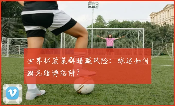世界杯菠菜群暗藏风险：球迷如何避免赌博陷阱？