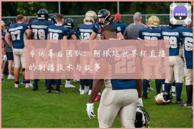 专访幕后团队：阿根廷世界杯直播的制播技术与故事