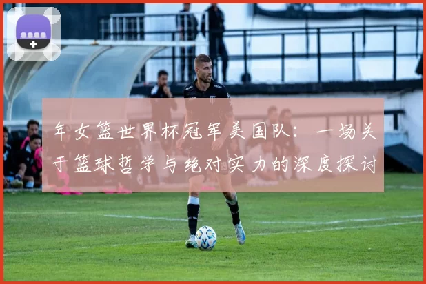 年女篮世界杯冠军美国队：一场关于篮球哲学与绝对实力的深度探讨