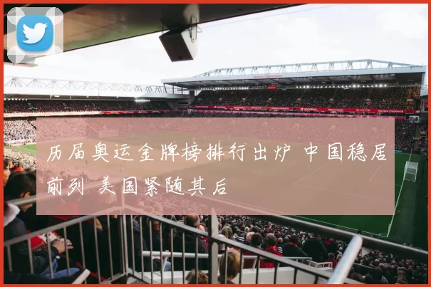 历届奥运金牌榜排行出炉 中国稳居前列 美国紧随其后