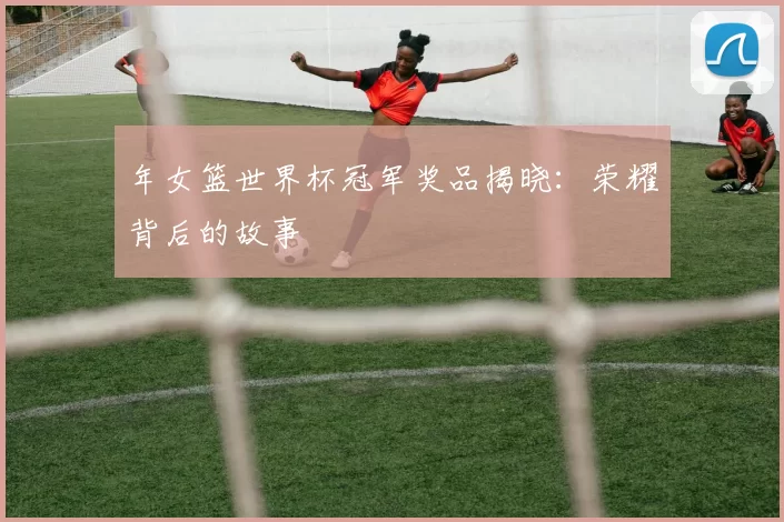 年女篮世界杯冠军奖品揭晓：荣耀背后的故事