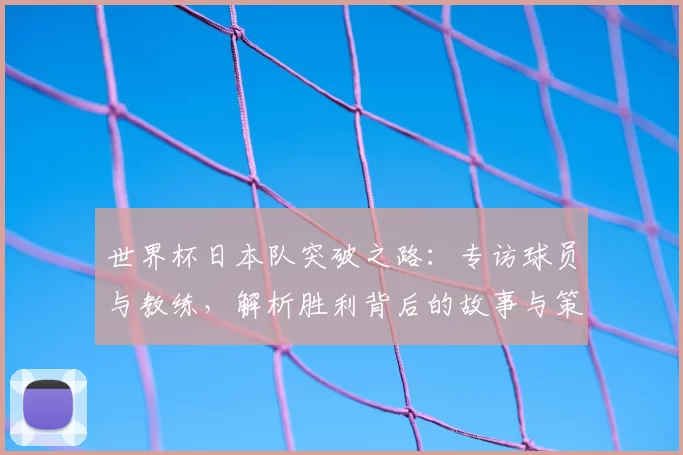 世界杯日本队突破之路：专访球员与教练，解析胜利背后的故事与策略