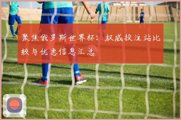 聚焦俄罗斯世界杯：权威投注站比较与优惠信息汇总