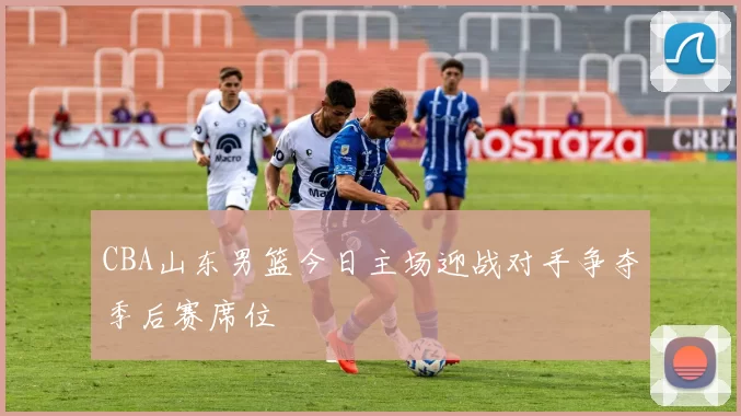 CBA山东男篮今日主场迎战对手争夺季后赛席位
