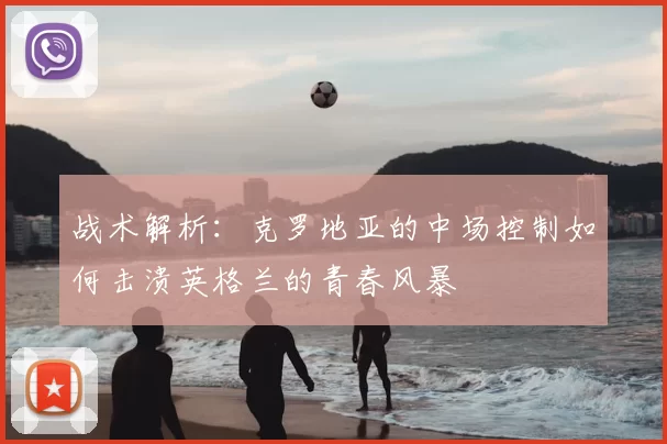 战术解析：克罗地亚的中场控制如何击溃英格兰的青春风暴
