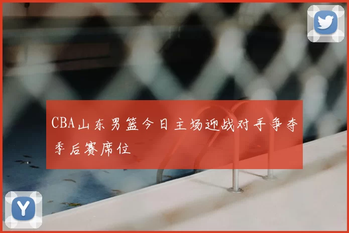 CBA山东男篮今日主场迎战对手争夺季后赛席位
