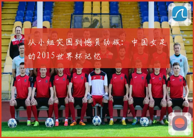 从小组突围到憾负劲旅：中国女足的2015世界杯记忆