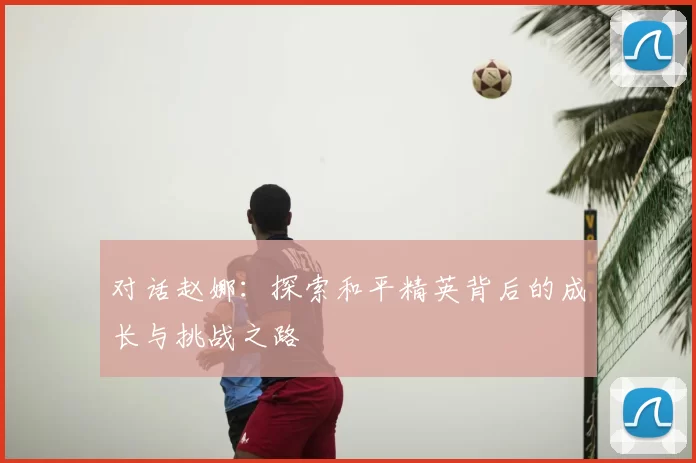 对话赵娜：探索和平精英背后的成长与挑战之路
