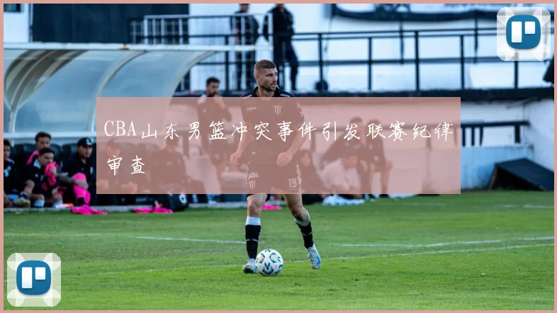 CBA山东男篮冲突事件引发联赛纪律审查