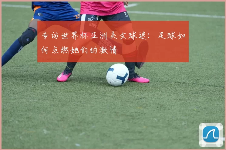 专访世界杯亚洲美女球迷:足球如何点燃她们的激情