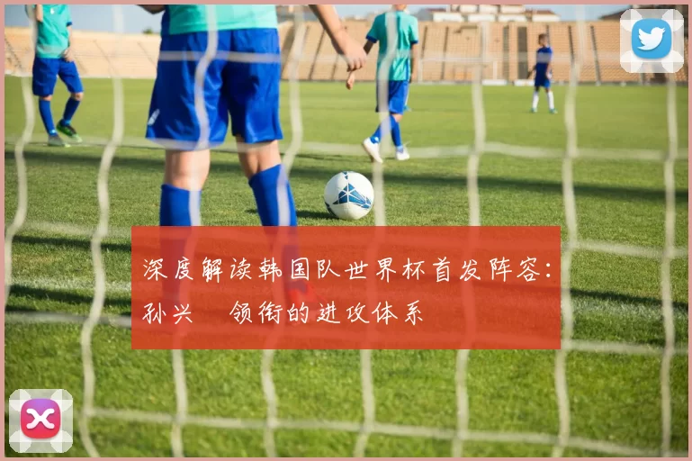 深度解读韩国队世界杯首发阵容：孙兴慜领衔的进攻体系