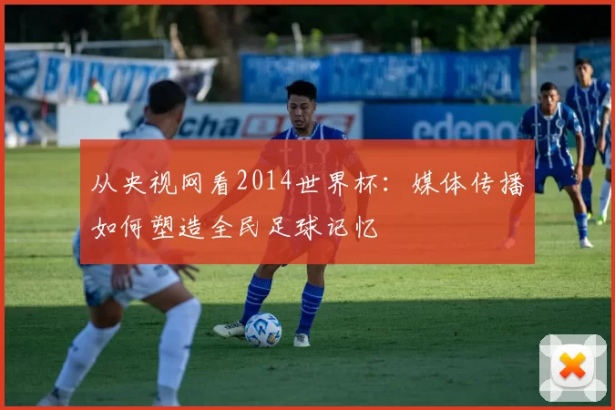 从央视网看2014世界杯:媒体传播如何塑造全民足球记忆