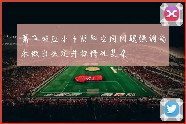 萧华回应小卡阴阳合同问题强调尚未做出决定并称情况复杂