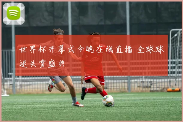 世界杯开幕式今晚在线直播 全球球迷共赏盛典