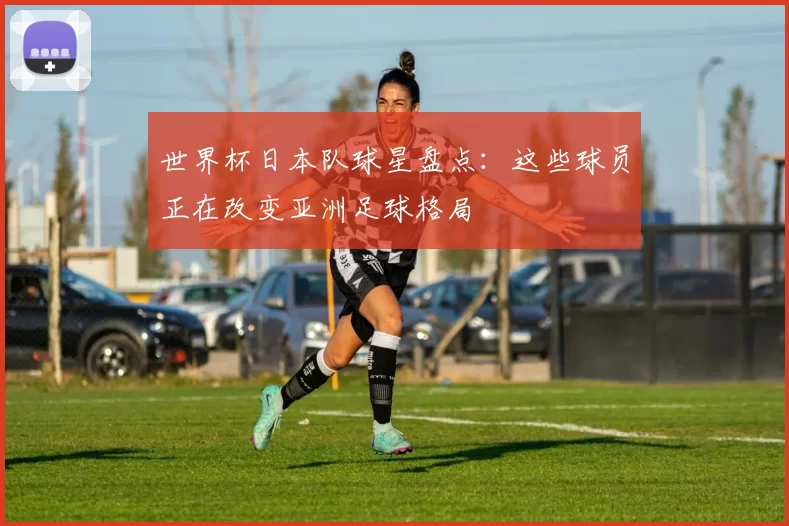 世界杯日本队球星盘点：这些球员正在改变亚洲足球格局