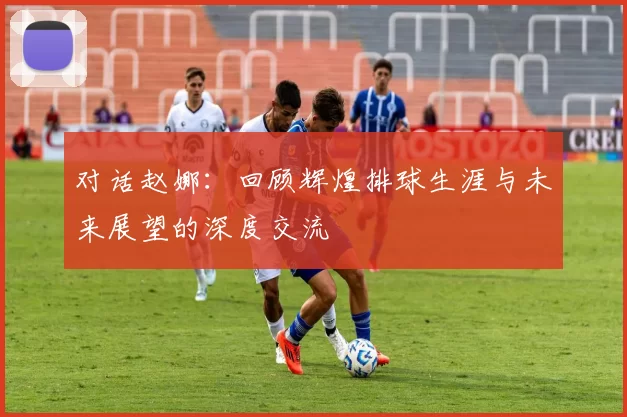对话赵娜:回顾辉煌排球生涯与未来展望的深度交流