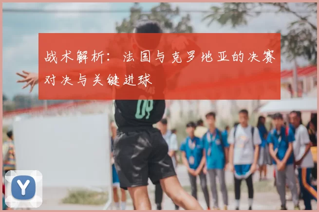 战术解析：法国与克罗地亚的决赛对决与关键进球