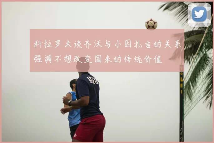 科拉罗夫谈齐沃与小因扎吉的关系强调不想改变国米的传统价值
