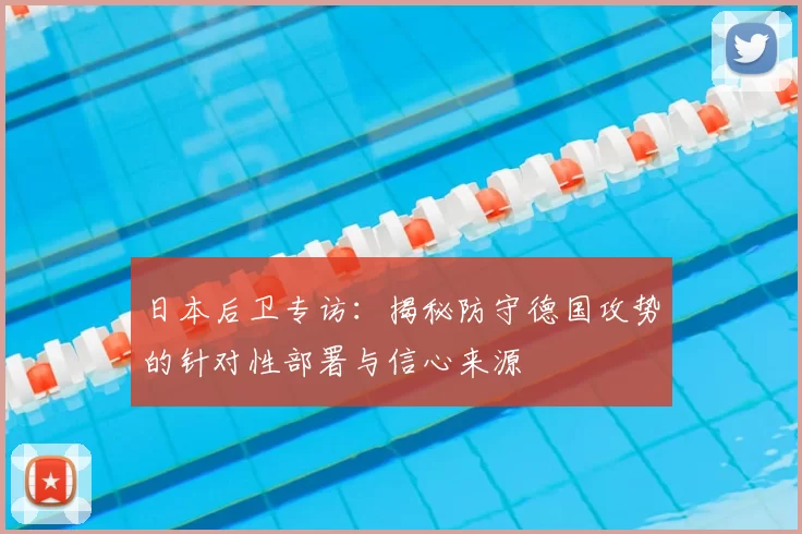 日本后卫专访：揭秘防守德国攻势的针对性部署与信心来源