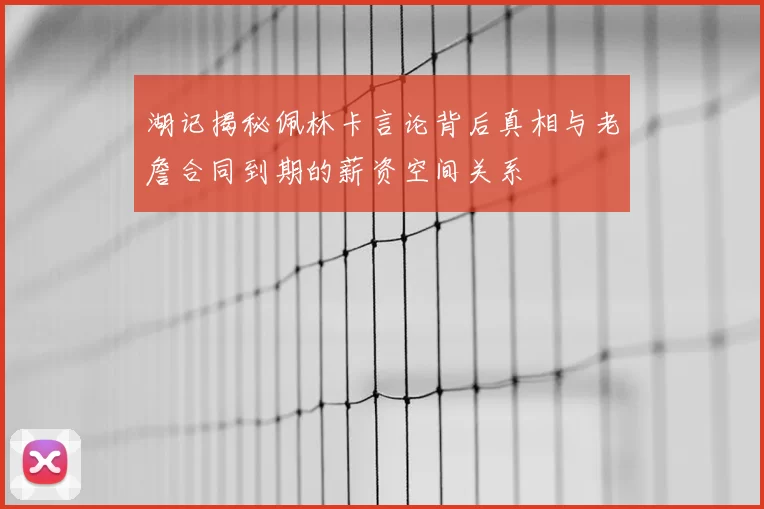 湖记揭秘佩林卡言论背后真相与老詹合同到期的薪资空间关系