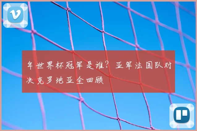 年世界杯冠军是谁？亚军法国队对决克罗地亚全回顾