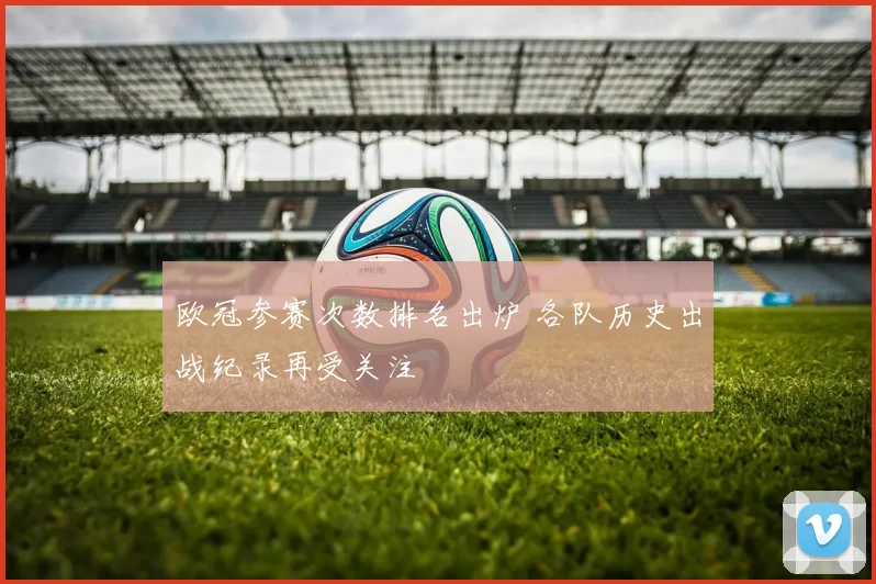 欧冠参赛次数排名出炉 各队历史出战纪录再受关注