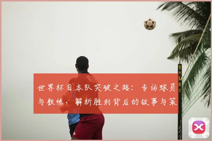 世界杯日本队突破之路：专访球员与教练，解析胜利背后的故事与策略