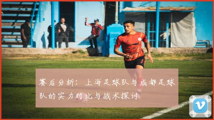 赛后分析:上海足球队与成都足球队的实力对比与战术探讨